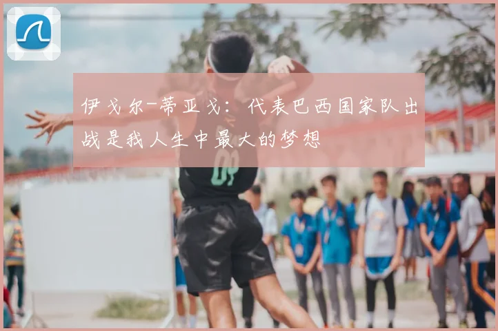 伊戈尔-蒂亚戈：代表巴西国家队出战是我人生中最大的梦想