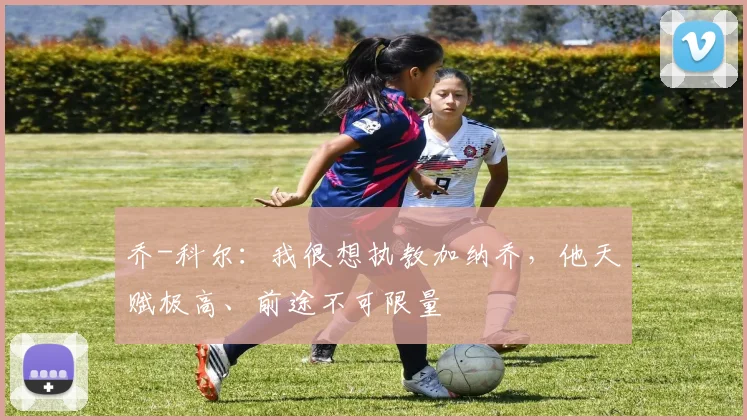 乔-科尔：我很想执教加纳乔，他天赋极高、前途不可限量