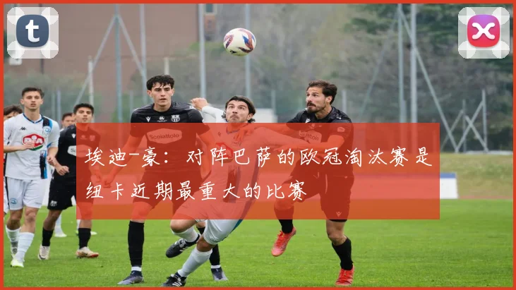 埃迪-豪：对阵巴萨的欧冠淘汰赛是纽卡近期最重大的比赛