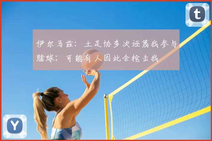 伊尔马兹：土足协多次诬蔑我参与赌球；可能有人因此会枪击我