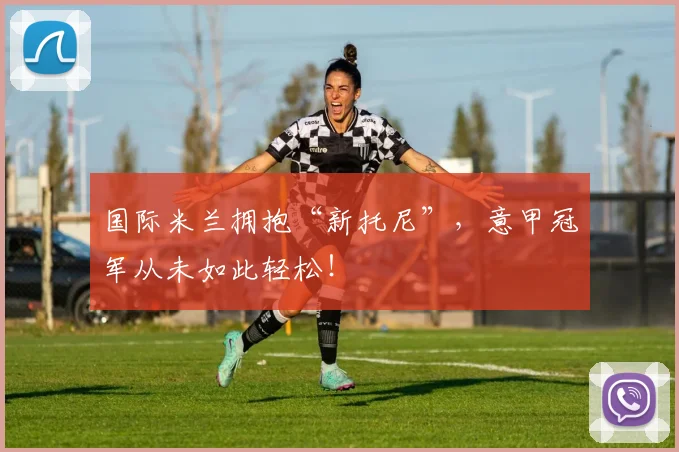 国际米兰拥抱“新托尼”，意甲冠军从未如此轻松！