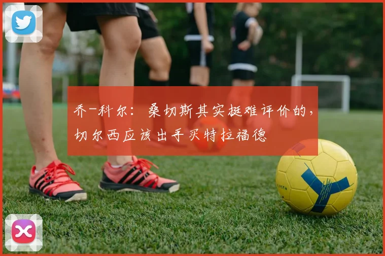 乔-科尔：桑切斯其实挺难评价的，切尔西应该出手买特拉福德