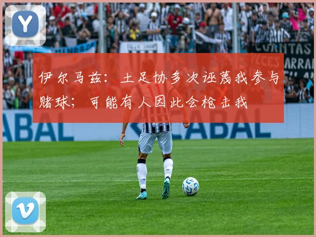 伊尔马兹：土足协多次诬蔑我参与赌球；可能有人因此会枪击我