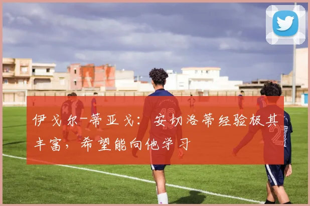 伊戈尔-蒂亚戈：安切洛蒂经验极其丰富，希望能向他学习